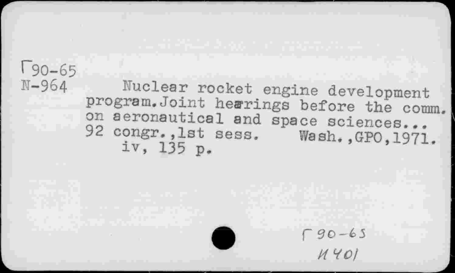 ﻿r~90-65
-9o4 I uclear rocket engine development program.Joint hearings before the comm, on aeronautical and space sciences... 92 congr.,1st sess. Wash.,GPO,1971 iv, 135 p.
f90-65
14 Vo/